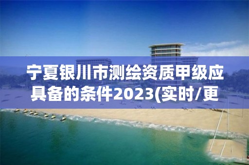 寧夏銀川市測繪資質甲級應具備的條件2023(實時/更新中)