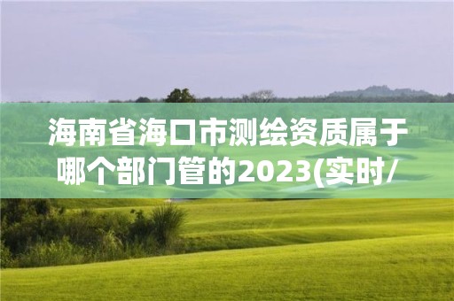 海南省海口市測繪資質屬于哪個部門管的2023(實時/更新中)