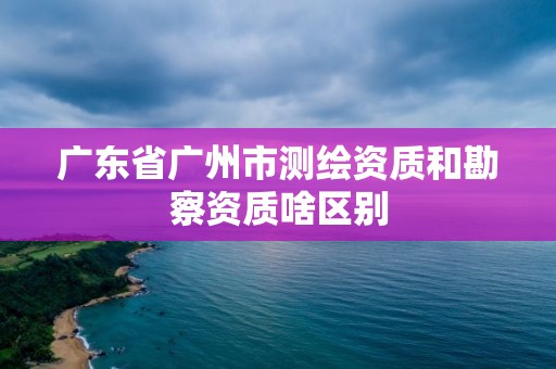 廣東省廣州市測繪資質和勘察資質啥區別