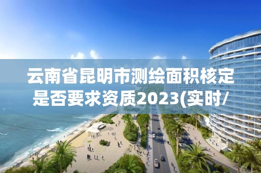 云南省昆明市測繪面積核定是否要求資質2023(實時/更新中)