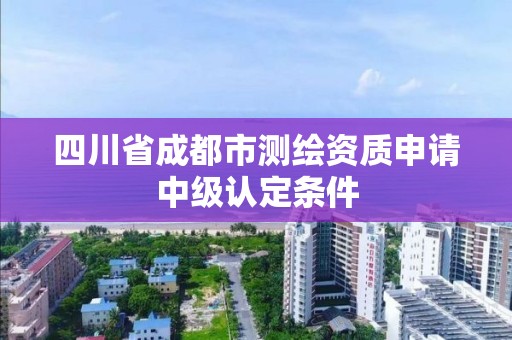 四川省成都市測(cè)繪資質(zhì)申請(qǐng)中級(jí)認(rèn)定條件