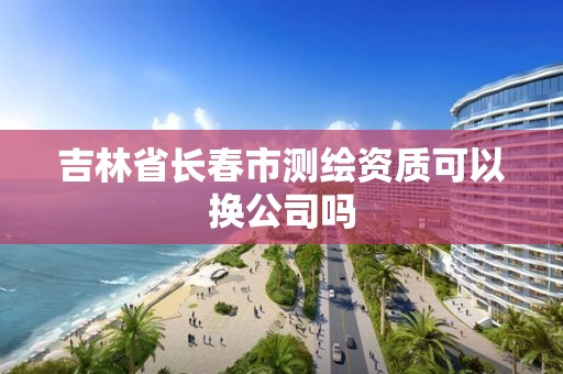 吉林省長春市測繪資質可以換公司嗎