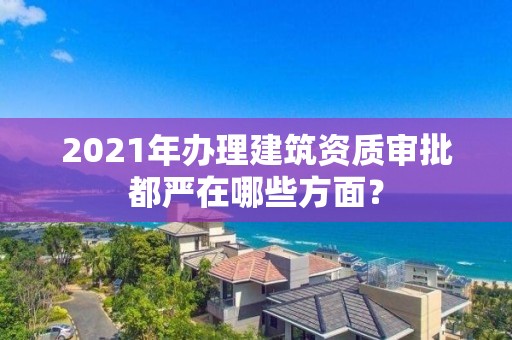 2021年辦理建筑資質審批都嚴在哪些方面？