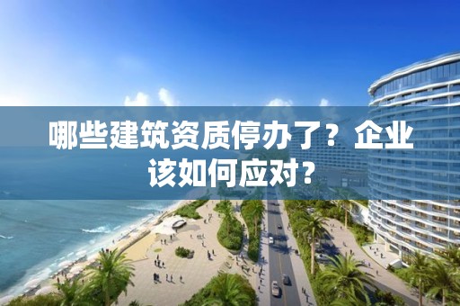 哪些建筑資質(zhì)停辦了？企業(yè)該如何應(yīng)對(duì)？