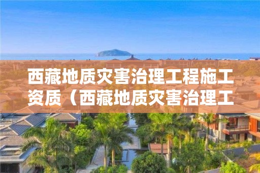 西藏地質災害治理工程施工資質（西藏地質災害治理工程施工資質取消了嗎）