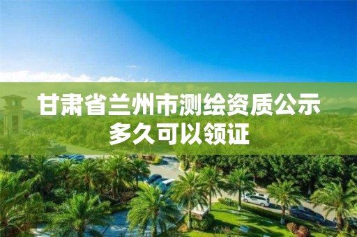 甘肅省蘭州市測繪資質公示多久可以領證