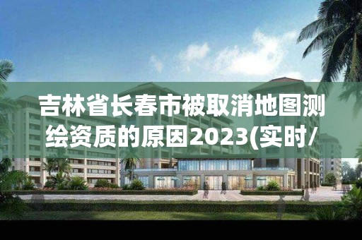 吉林省長春市被取消地圖測繪資質(zhì)的原因2023(實(shí)時/更新中)