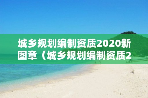 城鄉(xiāng)規(guī)劃編制資質(zhì)2020新圖章（城鄉(xiāng)規(guī)劃編制資質(zhì)2020新圖章）