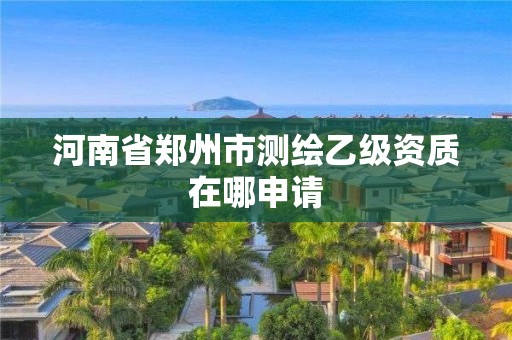 河南省鄭州市測繪乙級資質在哪申請