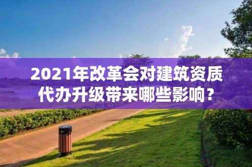 2021年改革會(huì)對(duì)建筑資質(zhì)代辦升級(jí)帶來(lái)哪些影響？