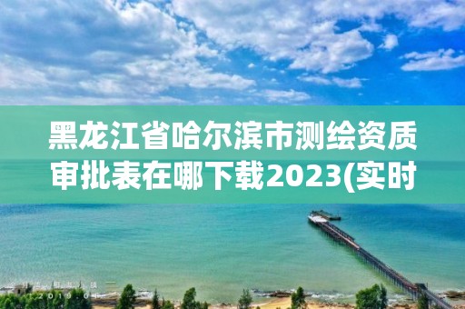 黑龍江省哈爾濱市測繪資質審批表在哪下載2023(實時/更新中)