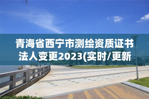 青海省西寧市測繪資質證書法人變更2023(實時/更新中)