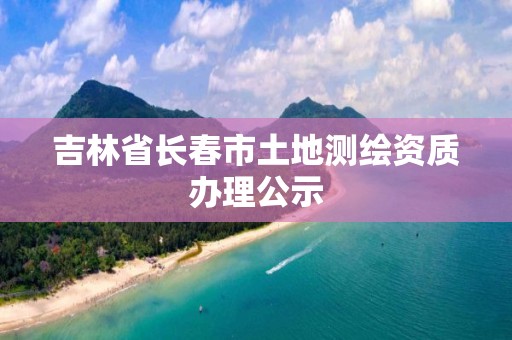 吉林省長(zhǎng)春市土地測(cè)繪資質(zhì)辦理公示