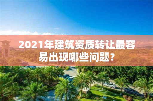 2021年建筑資質(zhì)轉(zhuǎn)讓最容易出現(xiàn)哪些問(wèn)題？