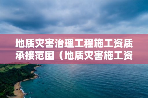 地質災害治理工程施工資質承接范圍（地質災害施工資質業務范圍）