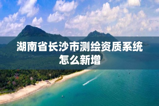 湖南省長沙市測繪資質(zhì)系統(tǒng)怎么新增