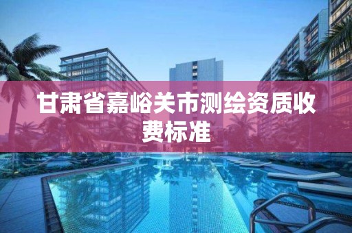 甘肅省嘉峪關市測繪資質收費標準