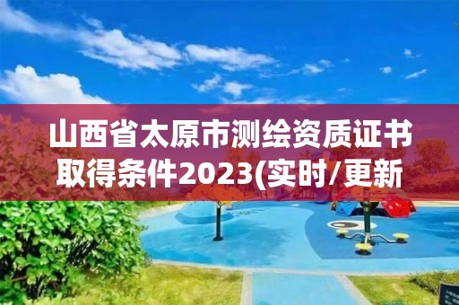 山西省太原市測繪資質證書取得條件2023(實時/更新中)