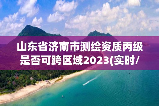 山東省濟南市測繪資質丙級是否可跨區域2023(實時/更新中)