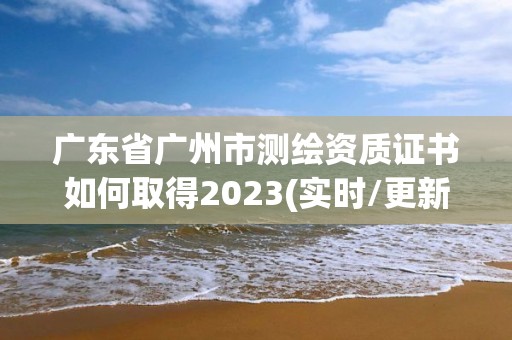 廣東省廣州市測繪資質證書如何取得2023(實時/更新中)