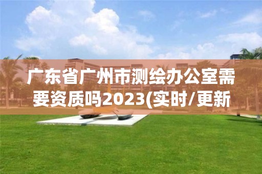 廣東省廣州市測繪辦公室需要資質嗎2023(實時/更新中)