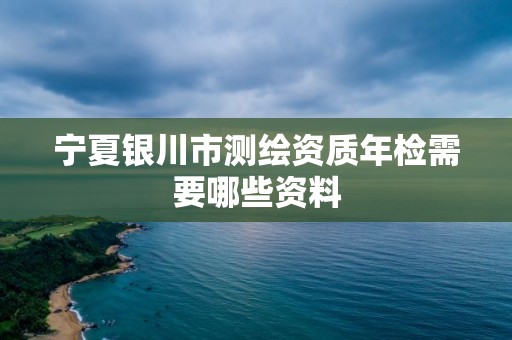 寧夏銀川市測繪資質年檢需要哪些資料