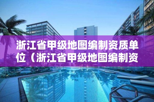 浙江省甲級地圖編制資質單位（浙江省甲級地圖編制資質單位有哪些）