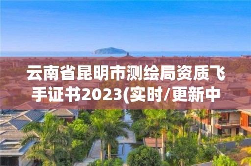 云南省昆明市測繪局資質(zhì)飛手證書2023(實時/更新中)