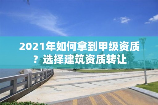 2021年如何拿到甲級資質？選擇建筑資質轉讓