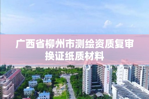 廣西省柳州市測繪資質(zhì)復(fù)審換證紙質(zhì)材料