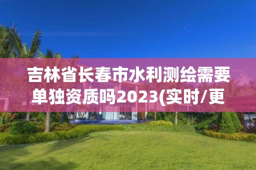 吉林省長春市水利測繪需要單獨資質嗎2023(實時/更新中)