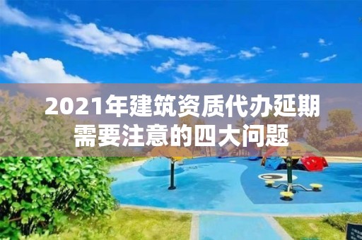 2021年建筑資質代辦延期需要注意的四大問題