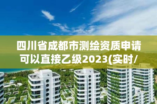 四川省成都市測繪資質申請可以直接乙級2023(實時/更新中)