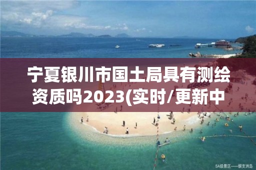 寧夏銀川市國土局具有測繪資質嗎2023(實時/更新中)