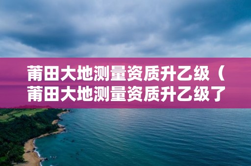 莆田大地測量資質升乙級（莆田大地測量資質升乙級了嗎）