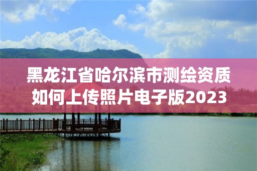 黑龍江省哈爾濱市測繪資質如何上傳照片電子版2023(實時/更新中)