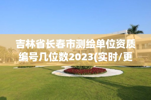 吉林省長春市測繪單位資質編號幾位數2023(實時/更新中)