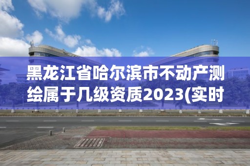 黑龍江省哈爾濱市不動產(chǎn)測繪屬于幾級資質(zhì)2023(實時/更新中)