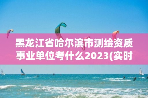 黑龍江省哈爾濱市測繪資質事業單位考什么2023(實時/更新中)