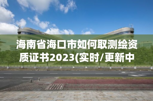 海南省海口市如何取測繪資質證書2023(實時/更新中)