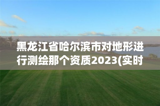 黑龍江省哈爾濱市對地形進行測繪那個資質2023(實時/更新中)