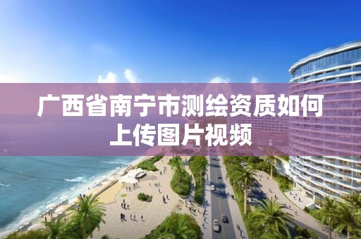 廣西省南寧市測繪資質如何上傳圖片視頻