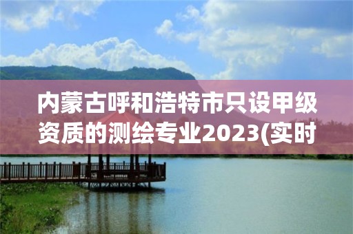 內蒙古呼和浩特市只設甲級資質的測繪專業2023(實時/更新中)