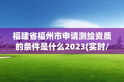 福建省福州市申請測繪資質的條件是什么2023(實時/更新中)