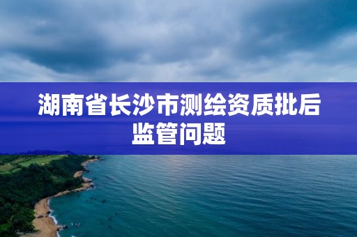 湖南省長沙市測繪資質批后監管問題