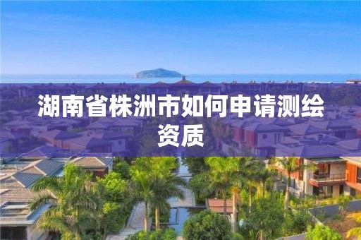 湖南省株洲市如何申請測繪資質