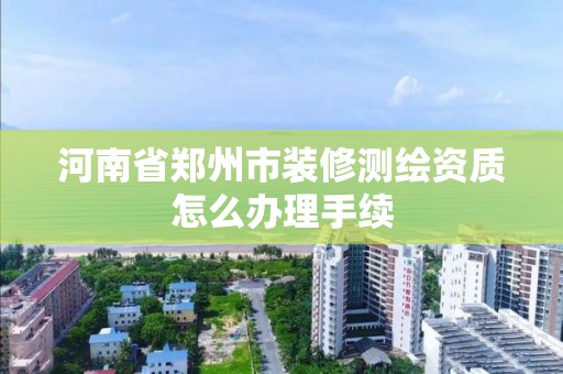 河南省鄭州市裝修測繪資質(zhì)怎么辦理手續(xù)