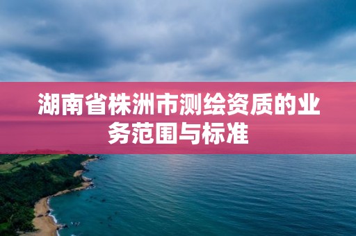 湖南省株洲市測(cè)繪資質(zhì)的業(yè)務(wù)范圍與標(biāo)準(zhǔn)