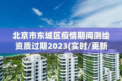 北京市東城區疫情期間測繪資質過期2023(實時/更新中)