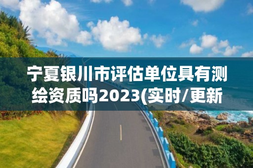 寧夏銀川市評估單位具有測繪資質嗎2023(實時/更新中)